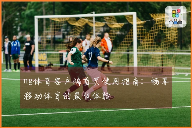 ng体育客户端首页使用指南：畅享移动体育的最佳体验