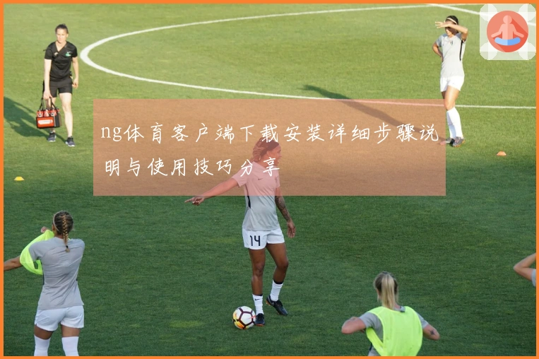 ng体育客户端下载安装详细步骤说明与使用技巧分享