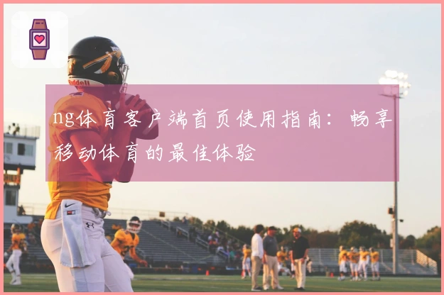 ng体育客户端首页使用指南：畅享移动体育的最佳体验