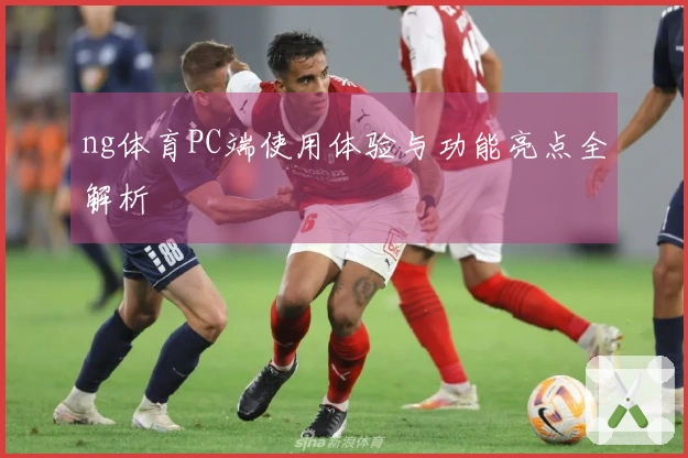 ng体育PC端使用体验与功能亮点全解析